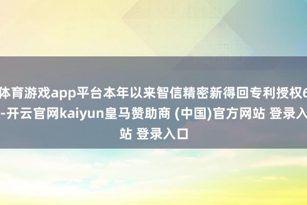 体育游戏app平台本年以来智信精密新得回专利授权6个-开云官网kaiyun皇马赞助商 (中国)官方网站 登录入口